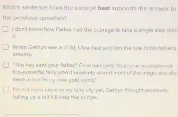 Which sentence from the excerpt best supports the answer to
the previous question?
D I don't know how Father had the courage to take a single step onto
it.
When Gethyn was a child, Clew had told him the tale of his father's
bravery.
"The key sent your father." Clew had said, "to rescue a certain not-
too-powerful fairy who'd unwisely stored most of the magic she did
have in her fancy new gold wand."
I'm not even close to my fairy city yet.Gethyn thought anxiously,
toiling up a tall hill near the bridge.