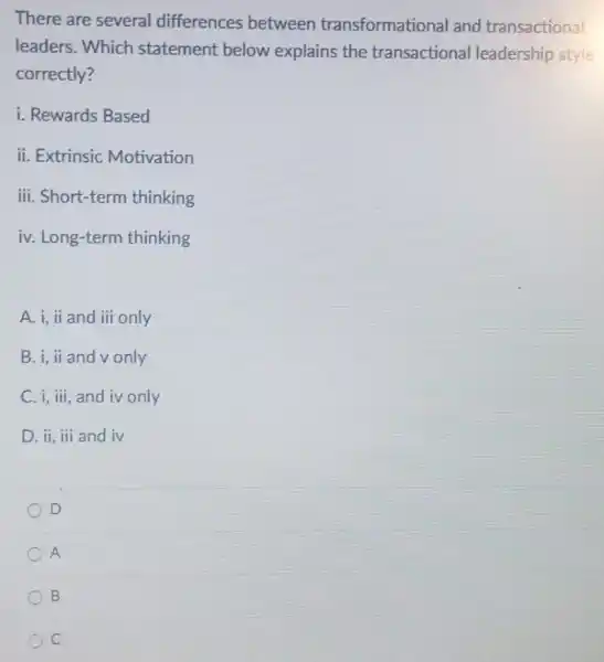 There are several differences between transformational and transactional
leaders. Which statement below explains the transactional leadership style
correctly?
i. Rewards Based
ii. Extrinsic Motivation
iii. Short-term thinking
iv. Long-term thinking
A. i, ii and iii only
B. i, ii and v only
C. i, ili, and iv only
D. ii, iii and iv
D
A
B
C