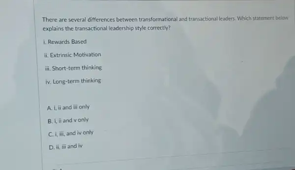 There are several differences between transformational and transactional leaders. Which statement below
explains the transactional leadership style correctly?
i. Rewards Based
ii. Extrinsic Motivation
iii. Short-term thinking
iv. Long-term thinking
A. i, ii and iii only
B. i, ii and v only
C. i, iii, and iv only
D. ii, iii and iv