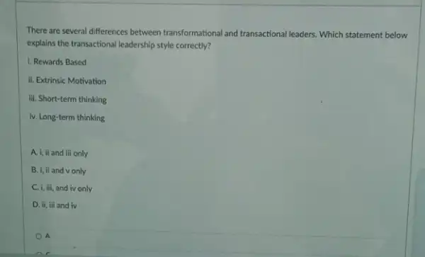 There are several differences between transformational and transactional leaders. Which statement below
explains the transactional leadership style correctly?
i. Rewards Based
ii. Extrinsic Motivation
iii. Short-term thinking
iv. Long-term thinking
A. i, il and iii only
B. i, il and v only
C. i, iii, and iv only
D. ii, iii and iv
A