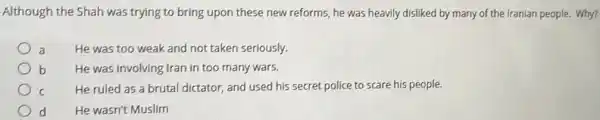 Although the Shah was trying to bring upon these new reforms, he was heavily disliked by many of the Iranian people. Why?
He was too weak and not taken seriously.
b He was involving Iran in too many wars.
c
He ruled as a brutal dictator, and used his secret police to scare his people.
d He wasn't Muslim