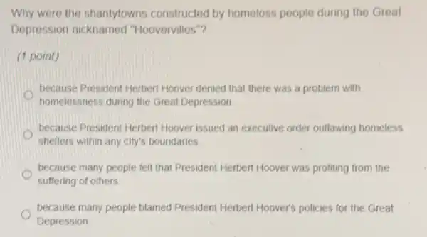 Why were the shantytowns constructed by homeless people during the Great
Depression nicknamed "Hoovervilles"?
(1 point)
because President Herbert Hoover denied that there was a problem with
O
homelessness during the Great Depression
because President Herbert Hoover issued an executive order outlawing homeless
shelters within any city's boundaries
because many people felt that President Herbert Hoover was profiting from the
suffering of others.
because many people blamed President Herbert Hoover's policies for the Great
Depression