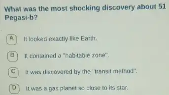 What was the most shocking discovery about 51
Pegasi-b?
A It looked exactly like Earth.
It contained a "habitable zone".
It was discovered by the "transit method".
It was a gas planet so close to its star.