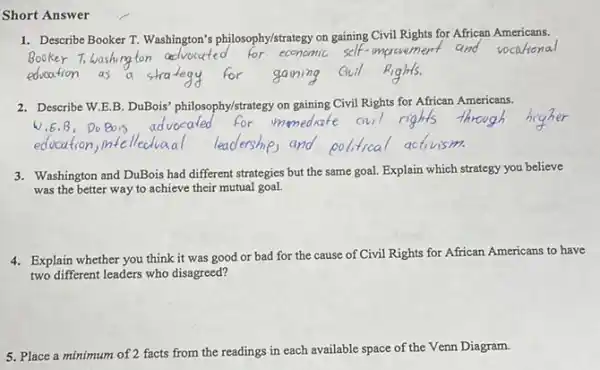 Short Answer
1. Describe Booker T. Washington's philosophy/strategy on gaining Civil Rights for African Americans.
Booker Tow
education
2. Describe W.E.B. DuBois philosophy/strategy on gaining Civil Rights for African Americans.
3. Washington and DuBois had different strategies but the same goal. Explain which strategy you believe
was the better way to achieve their mutual goal.
4. Explain whether you think it was good or bad for the cause of Civil Rights for African Americans to have
two different leaders who disagreed?
5. Place a minimum of 2 facts from the readings in each available space of the Venn Diagram.