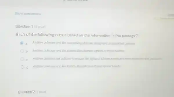 Show instructions
Question 1 (1 point)
/hich of the following is true based on the information in the passage?
C a Andrew Johnson and the Radical Republicans disagreed on important policies.
b Andrew Johnson and the Radical Republicans agreed on most policies
Andrew Johnson set policies to ensure the rights of African Americans were expanded and protected
Andrew Johnson and the Radical Republicans shared similar beliefs
Question 2 (1 point)