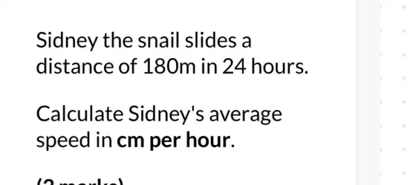 Sidney the sn ail slides a
distance of 180m in 24 hours.
Calculate Sidney's a verag e
speed in cm per hour.