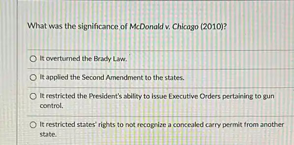 What was the significance of McDonald v. Chicago (2010)?
It overturned the Brady Law
It applied the Second Amendment to the states.
It restricted the President's ability to issue Executive Orders pertaining to gun
control.
It restricted states' rights to not recognize a concealed carry permit from another
state.