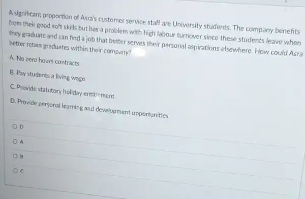 A significant proportion of Asra's customer service staff are University students. The company benefits
from their good soft skills but has a problem with high labour turnover since these students leave when
they graduate and can find a job that better serves their personal aspirations elsewhere. How could Asra
better retain graduates within their company?
A. No zero hours contracts
B. Pay students a living wage
C. Provide statutory holiday entitlement
D. Provide personal learning and development opportunities
D
A
B
C