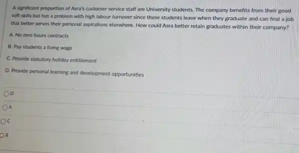 A significant proportion of Asra's customer service staff are University students. The company benefits from their good
soft skills but has a problem with high labour turnover since these students leave when they graduate and can find a job
that better serves their personal aspirations elsewhere. How could Asra better retain graduates within their company?
A. No zero hours contracts
B. Pay students a living wage
C. Provide statutory holiday entitlement
D. Provide personal learning and development opportunities
D
A
C
B