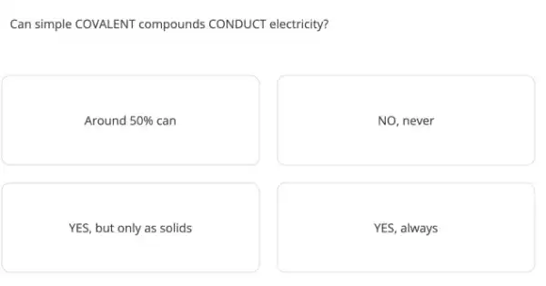 Can simple COVALENT compounds CONDUCT electricity?
Around 50%  can
NO, never
YES, but only as solids
YES, always