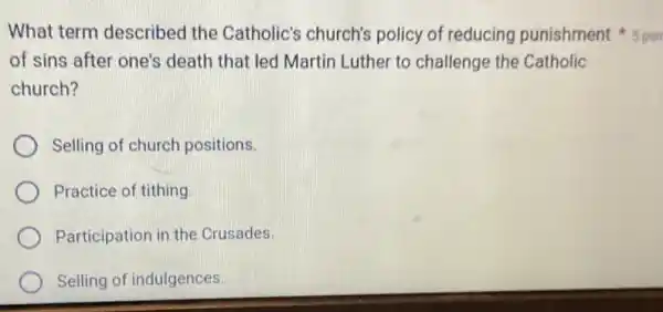 of sins after one's death that led Martin Luther to challenge the Catholic
church?
Selling of church positions.
Practice of tithing.
Participation in the Crusades.
Selling of indulgences.
What term described the Catholic's church's policy of reducing punishment 5 poi