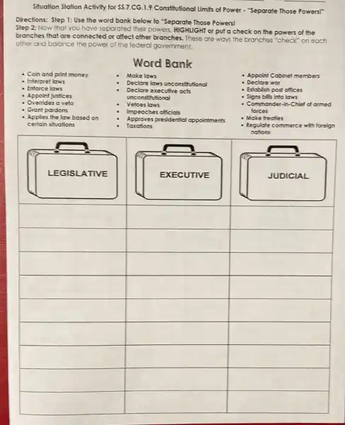 Situation Station Activity for 55.7
CG.1.9 Constitutional Limits of Power - "Separate Those Powers!"
Directions: Step 1: Use the word bank below to "Separate Those Powers!
Step 2: Now that you have separated their powers, HIGHIGHT or put a check on the powers of the
branches that are connectec for affect other branches These are ways the branches "check" on each
other and balance the power of the federal government.
Coin and print money
Interpret laws
Enforce laws
- Appoint justices
Overrides a veto
Grant pardons
Applies the law based on
certain situations
Word Bank
Make laws
Declare laws unconstitutional
Declare executive acts
unconstitutional
Vetoes laws
Impeaches officials
Taxations
Approves presidenticl appointments
Appoint Cabinet members
Declare war
Establish post offices
Signs bills into laws
- Commander-in-Chief of armed
forces
Make freaties
Regulate commerce with foreign
nations
LEGISLATIVE
square 
square 
square 
square 
square 
square 
square 
square 
square 
square 
square 
square 
square 
square 
square 
square 
square 
square 
square 
square 
square