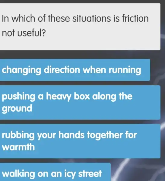 In which of these situations is friction
not useful?
changing directi on when running
pushing a heavy box along the
ground
rubbing your hands to gether for
warmth
walking on an icy street