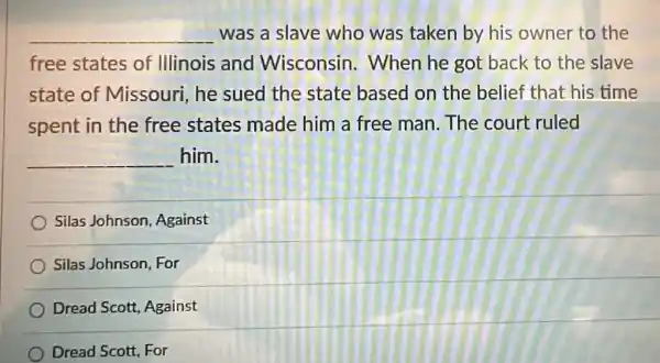 __ was a slave who was taken by his owner to the
free states of Illinois and Wisconsin . When he got back to the slave
state of Missouri, he sued the state based on the belief that his time
spent in the free states made him a free man. The court ruled
__ him.
Silas Johnson Against
Silas Johnson, For
Dread Scott, Against
Dread Scott, For