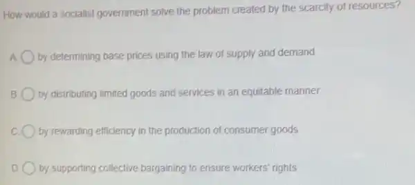 How would a socialist government solve the problem created by the scarcity of resources?
by determining base prices using the law of supply and demand
B by distributing limited goods and services in an equitable manner
c by rewarding efficiency in the production of consumer goods
D by supporting collective bargaining to ensure workers rights