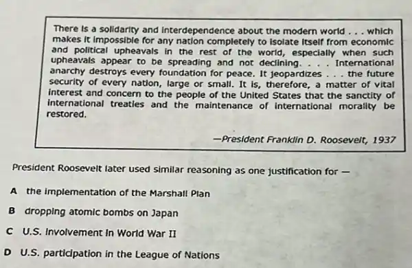 There is a solidarity and interdependence about the modern world __ which
makes it impossible for any nation completely to Isolate Itself from economic
and political upheavals in the rest of the world, especially when such
upheavals appear to be spreading and not declining __ International
anarchy destroys every foundation for peace. It jeopardizes __ the future
security of every nation large or small. It is, therefore, a matter of vital
interest and concern to the people of the United States that the sanctity of
international treaties and the maintenance of international morality be
restored.
-President Franklin D. Roosevelt 1937
President Roosevelt later used similar reasoning as one justification for -
A the implementation of the Marshall Plan
B dropping atomic bombs on Japan
C U.S. Involvement In World War II
D U.S. participation in the League of Nations