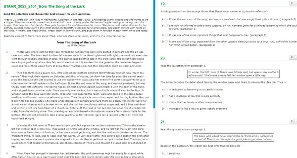 Song
Read the selection and choose the best answer for each question.
Thea is 11 years old. She lives in Moonstone, Colorado, in the late 1800s. She teaches piano lessons and she wants to be
a singer. Thea has recently moved into a small loft room, directly under the low and angled ceiling in the top part of a
house. With help from her family, Thea gets for and decorates her room. She has an old walnut dresser for her
clothes, curtains made from a thin cloth called cheesecloth, a hat box for a small table, and paper printed with roses on
Read the excerpt to learn more about Thea what she does in her room, and why it is important to her.
from The Song of the Lark
by Willa Cather
Winter was long in coming that year. Throughout October the days were bathed in sunlight and the air was
clear as crystal. The town kept its cheerful summer aspect, the desert glistened with light, the sand hills every day
went through magical changes of color. The scarlet sage bloomed late in the front yards, the cottonwood leaves
were bright gold long before they fell, and it was not until November that the green on the tamarisks began to
cloud and fade. There was a flurry of snow about Thanksgiving, and then December came on warm and clear.
2
Thea had three music pupils now, little girls whose mothers declared that Professor Wunsch was "much too
severe." They took their lessons on Saturday, and this, of course, cut down her time for play. She did not really
mind this because she was allowed to use the money-her pupils paid her twenty-five cents a lesson-to fit up a
little room for herself upstairs in the half -story. It was the end room of the wing, and was not plastered, but was
snugly lined with soft pine. The ceiling was so low that a grown person could reach it with the palm of the hand,
and it sloped down on either side. There was only one window, but it was a double one and went to the floor. In
October, while the days were still warm, Thea and Tillie papered the room, walls and ceiling in the same paper,
small red and brown roses on a yellowish ground. Thea bought a brown cotton carpet, and her big brother, Gus, put
it down for her one Sunday. She made white cheesecloth curtains and hung them on a tape. Her mother gave her
an old walnut dresser with a broken mirror,and she had her own dumpy walnut single bed, and a blue washbowl
and pitcher which she had drawn at a church fair lottery. At the head of her bed she had a tall round wooden hat-
crate, from the clothing store. This, standing on end and draped with cretonne, made a fairly steady table for her
lantern. She was not allowed to take a lamp upstairs, so Ray Kennedy gave her a railroad lantern by which she
could read at night.
In winter this loft room of Thea's was bitterly cold, but against her mother's advice-and Tillie's-she always
left her window open a little way. Thea asked Dr. Archie about the window, and he told her that a girl who sang
must always have plenty of fresh air, or her voice would get husky, and that the cold would harden her throat. The
important thing, he said , was to keep your feet warm. On very cold nights Thea always put a brick in the oven after
supper, and when she went upstairs she wrapped it in an old flannel petticoat and put it in her bed. The boys , who
would never heat bricks for themselves, sometimes carried off Thea's, and thought it a good joke to get ahead of
her.
When Thea first plunged in between her red blankets, the cold sometimes kept her awake for a good while.
After half an hour her body and round, sturdy glowed like a little stove
19.
Which quotation from the excerpt shows that Thea's room serves as a place for reflection?
It was the end room of the wing,and was not plastered,but was snugly lined with soft pine. (paragraph 2)
She was not allowed to take a lamp upstairs,so Ray Kennedy gave her a railroad lantern by which she coul
at night. (paragraph 2)
c ) It was one of the most important things that ever happened to her. (paragraph 5)
D. In the end of the wing, separated from the other upstairs sleeping -rooms by a long,cold, unfinished lumbe
her mind worked better.(paragraph 5)
20.
Read this quotation from paragraph 3.
In winter this loft room of Thea's was bitterly cold, but against her mother's
advice-and Tillie's-she always left her window open a little way.
The author includes the detail about leaving the window open most likely to develop the idea that Thea -
A. is dedicated to becoming a successful vocalist
has a stubborn streak that resists authority
C. thinks that her family is often overprotective
D
manages to find a way to partly satisfy everyone
21.
Read this quotation from paragraph 3.
The boys, who would never heat bricks for themselves, sometimes
carried off Thea's, and thought it a good joke to get ahead of her.
Based on the quotation , the reader can best infer that the boys are -