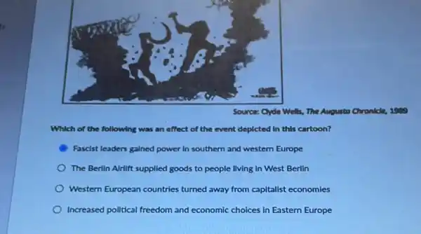 Source: Clyde Wells, The Augusto Chronlcle, 1909
Which of the following was an effect of the event depicted in this cartoon?
Fascist leaders galned power In southern and western Europe
The Berlin Alrlift supplied goods to people living In West Berlin
Western European countries turned away from capitalist economies
Increased political freedom and economic choices in Eastern Europe