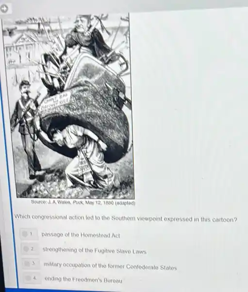 Source: J. A. Walos Puck, May 12,1880 (adapted)
Which congressional action led to the Southern viewpoint expressed in this cartoon?
1. passage of the Homestead Act
2 strengthening of the Fugitive Slave Laws
3 military occupation of the former Confederate Statos
4 ending the Freedmen's Bureau