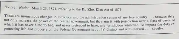 Source: Nation, March 23,1871, referring to the Ku Klux Klan Act of 1871.
These are momentous changes to introduce into the administration system of any free country ... because they __
not only increase the power of the central government, but they arm it with jurisdiction over a class ss of cases of
which it has never hitherto had, and never pretended to have, any jurisdiction whatever. To impose the duty of
protecting life and property on the Federal Government is __ [a] distinct and well.-marked __ novelty.