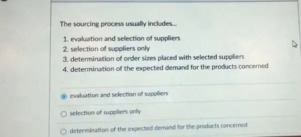 The sourcing process usually includes __
1. evaluation and selection of suppliers
2. selection of suppliers only
3. determination of order sizes placed with selected suppliers
4. determination of the expected demand for the products concerned
evaluation and selection of suppliers
selection of suppliers only
determination of the expected demand for the products concerned