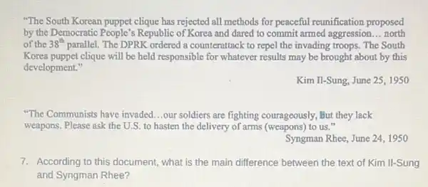 "The South Korean puppet clique has rejected all methods for peaceful reunification proposed
by the Democratic People's Republic of Korea and dared to commit armed aggression __ north
of the 38^th parallel. The DPRK ordered a counterattack to repel the invading troops. The South
Korea puppet clique will be held responsible for whatever results may be brought about by this
development."
Kim Il-Sung, June 25,1950
"The Communists have invaded...our soldiers are fighting courageously, but they lack
weapons. Please ask the U.S. to hasten the delivery of arms (weapons)to us."
Syngman Rhee, June 24 , 1950
7. According to this document , what is the main difference between the text of Kim II-Sung
and Syngman Rhee?