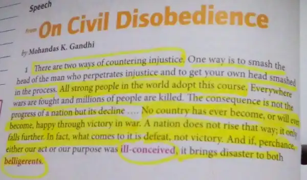 Speech
From On
I Disobe dren ce
by Mohandas K. Gandhi
1. There are two ways of countering injustice One way is to smash the
head of the man who perpetrates injustice and to get your own head smashed
in the process. All strong people in the world adopt this course Everywhere
wars are fought and millions of people are killed.The consequence where
is not
progress of a nation but its decline __
No country has ever become, or will eve
become, happy through victory in war. A nation does not rise that way; it only
falls further. In fact what comes to it is defeat, not victory.And if, perchance.
either our act or our purpose was ill -conceived, it brings disaster to
belligerents.