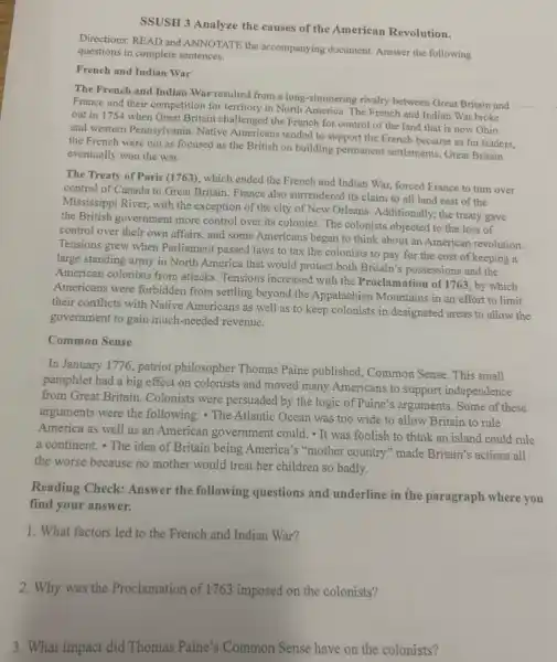 SSUSH 3 Analyze the causes of the American Revolution.
Directions: READ and ANNOTATE the accompanying document. Answer the following
questions in complete sentences.
French and Indian War
The French and Indian War-resulted from a long -simmering rivalry between Great Britain and
France and their competition for territory in North The French and Indian War broke
out in 1754 when Great Britain challenged the French for control of the land that is now Ohio
and western Pennsylvania. Native Americans tended to support the French because as fur traders,
the French were not as focused as the British on building permanent settlements. Great Britain
eventually won the war.
The Treaty of Paris (1763), which ended the French and Indian War.forced France to turn over
control of Canada to Great Britain. France also surrendered its claim to all land east of the
Mississippi River, with the exception of the city of New Orleans. Additionally ; the treaty gave
the British government more control over its colonies The colonists objected to the loss of
control over their own affairs, and some Americans began to think about an American revolution
Tensions grew when Parliament passed laws to tax the colonists to pay for the cost of keeping a
large standing army in North America that would protect both Britain's possessions and the
American colonists from attacks Tensions increased with the Proclamation of 1763, by which
Americans were forbidden from settling beyond the Appalachian Mountains in an effort to limit
their conflicts with Native Americans as well as to keep colonists in designated areas to allow the
government to gain much-needed revenue.
Common Sense
In January 1776, patriot philosopher Thomas Paine published, Common Sense. This small
pamphlet had a big effect on colonists and moved many Americans to support independence
from Great Britain. Colonists were persuaded by the logic of Paine's arguments . Some of these
arguments were the following:- The Atlantic Ocean was too wide to allow Britain to rule
America as well as an American government could . It was foolish to think an island could rule
a continent. The idea of Britain being America's "mother country"made Britain's actions all
the worse because no mother would treat her children so badly.
Reading Check: Answer the following questions and underline in the paragraph where you
find your answer.
1. What factors led to the French and Indian War?
2. Why was the Proclamation of 1763 imposed on the colonists?
3. What impact did Thomas Paine's Common Sense have on the colonists?