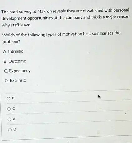 The staff survey at Makron reveals they are dissatisfied with personal
development opportunities at the company and this is a major reason
why staff leave.
Which of the following types of motivation best summarises the
problem?
A. Intrinsic
B. Outcome
C. Expectancy
D. Extrinsic
B
C
A
D