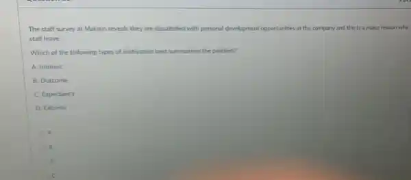 The staff survey at Makron reveals they are dissatished with personal development opportunities at the company and this is a major reason why
staff leave.
Which of the following types of motivation best summarises the problem?
A. Intrinsic
B. Outcome
C. Expectancy
D. Extrinsic
A
B
C D
C