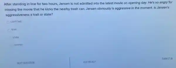 After standing in line for two hours, Jansen is not admitted into the latest movie on opening day. He's so angry for
missing the movie that he kicks the nearby trash can. Jansen obviously is aggressive in the moment. Is Jansen's
aggressiveness a trait or state?
can't tell
trait
state
neither