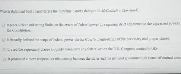 Which statement best characterizes the Supreme Court's decision in McCulloch v: Maryland?
It placed clear and strong limits on the extent of federal power by requiring strict adherence to the expressed powers
the Constitution.
It broadly defined the scope of federal power via the Court's interpretation of the necessary and proper clause.
It used the supremacy clause to justify essentially any federal action the U.S. Congress wanted to take.
It promoted a more cooperative relationship between the states and the national ......................................................................mutual conc