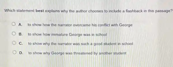 Which statement best explains why the author chooses to include a flashback in this passage?
A. to show how the narrator overcame his conflict with George
B. to show how immature George was in school
C. to show why the narrator was such a good student in school
D. to show why George was threatened by another student