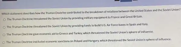 Which statement describes how the Truman Doctrine contributed to the breakdown of relations between the United States and the Soviet Union?
The Truman Doctrine threatened the Soviet Union by providing military equipment to France and Great Britain.
The Truman Doctrine threatened the Soviet Union by providing funds to build U.S Air Force bases in Spain and Italy.
The Truman Doctrine gave economic aid to Greece and Turkey, which threatened the Soviet Union's sphere of influence.
The Truman Doctrine instituted economic sanctions on Poland and Hungary, which threatened the Soviet Union's sphere of influence.