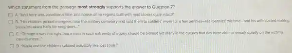 Which statement from the passage most strongly supports the answer to Question 7?
A. "And here was Jonathan's little zinc house of no regrets built with mud blocks quite intact!"
B. "His children picked mangoes near the military cemetery and sold them to soldiers' wives for a few pennies-real pennies this time-and his wife started making
breakfast akara balls for neighbors..."
C. "Though it was not right that a man in such extremity of agony should be blamed yet many in the queues that day were able to remark quietly on the victim's
carelessness...
D. "Maria and the children sobbed inaudibly like lost souls."