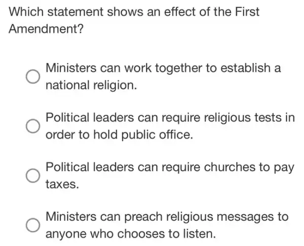 Which statement shows an effect of the First
Amendment?
Ministers can work together to establish a
national religion.
Political leaders can require religious tests in
order to hold public office.
Political leaders can require churches to pay
taxes.
Ministers can preach religious messages to
anyone who chooses to listen.