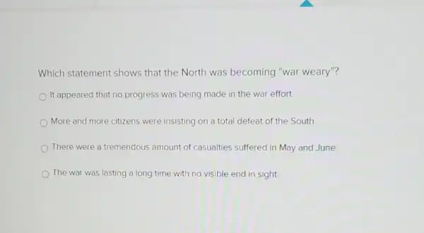 Which statement shows that the North was becoming "war weary"?
It appeared that no progress was being made in the war effort.
More and more citizens were insisting on a total defeat of the South
There were a tremendous amount of casualties suffered in May and June
The war was lasting a long time with no visible end in sight