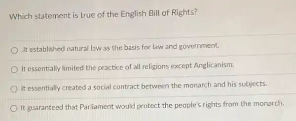 Which statement is true of the English Bill of Rights?
.It established natural law as the basis for law and government.
It essentially limited the practice of all religions except Anglicanism.
It essentially created a social contract between the monarch and his subjects.
It guaranteed that Parliament would protect the people's rights from the monarch.