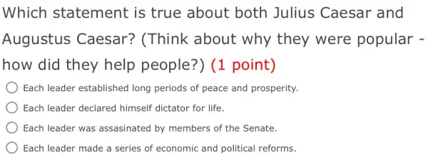 Which statement is true about both Julius Caesar and
Augustus Caesar?(Think about why they were popular -
how did they help people?') (1 point)
Each leader established long periods of peace and prosperity.
) Each leader declared himself dictator for life.
Each leader was assasinated by members of the Senate.
Each leader made a series of economic and political reforms.