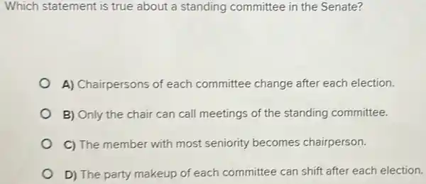 Which statement is true about a standing committee in the Senate?
A) Chairpersons of each committee change after each election.
B) Only the chair can call meetings of the standing committee.
C) The member with most seniority becomes chairperson.
D) The party makeup of each committee can shift after each election.