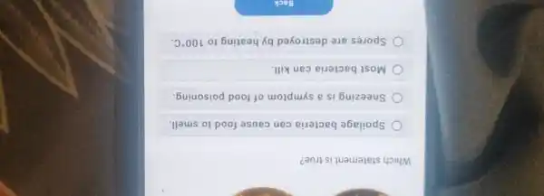 Which statement is true?
Spoilage bacteria can cause food to smell.
Sneezing is a symptom of food poisoning.
Most bacteria can kill.
Spores are destroyed by heating to 100^circ C