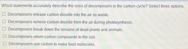 Which statements accurately describe the roles of decomposers in the carbon cycle? Select three options.
D Decomposers release carbon dioxide into the air as waste.
Decomposers remove carbon dioxide from the air during photosynthesis.
Decomposers break down the remains of dead plants and animals.
D Decomposers return carbon compounds to the soil.
D Decomposers use carbon to make food molecules.