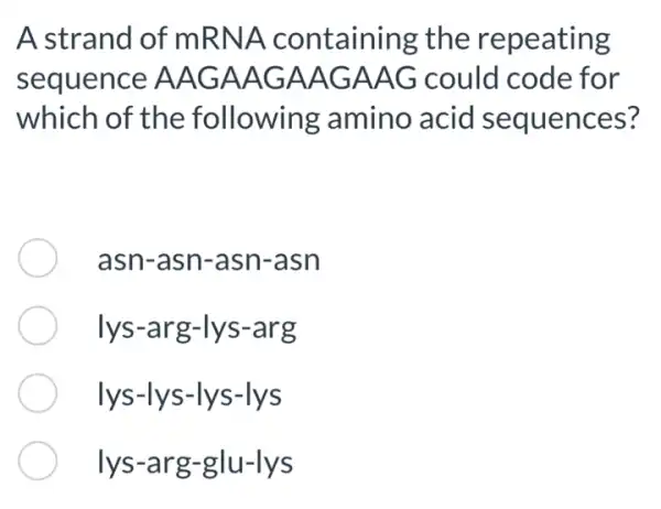 A strand of mRNA containing the repeating
sequence AAG AAGAAGAAG could code for
which of the following amino acid I sequences?
asn-asn-asn -asn
lys-arg -lys-arg
lys-ly s-lys-lys
lys-arg -glu-lys