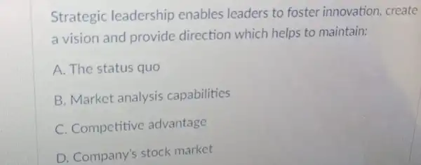 Strategic leadership enables leaders to foster innovation, create
a vision and provide direction which helps to maintain:
A. The status quo
B. Market analysis capabilities
C. Competitive advantage
D. Company's stock market