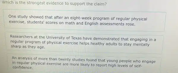 Which is the strongest evidence to support the claim?
One study showed that after an eight-week program of regular physical
exercise, students' scores on math and English assessments rose.
Researchers at the University of Texas have demonstrated that engaging in a
regular program of physical exercise helps healthy adults to stay mentally
sharp as they age.
An analysis of more than twenty studies found that young people who engage
in regular physical exercise are more likely to report high levels of self-
confidence.