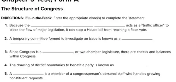 The Structure of Congress
DIRECTIONS: Fill-in-the-Blank Enter the appropriate word(s)to complete the statement.
1. Because the __	__ __ acts as a "traffic officer" to
block the flow of major legislation, it can stop a House bill from reaching a floor vote.
2. A temporary committee formed to investigate an issue is known as a __
__
3. Since Congress is a __ or two-chamber, legislature , there are checks and balances
within Congress.
4. The drawing of district boundaries to benefit a party is known as __
C
is a member of a congressperson's personal staff who handles growing
constituent requests.