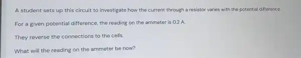 A student sets up this circuit to investigate how the current through a resistor varies with the potential difference.
For a given potential difference the reading on the ammeter is 0.2 A.
They reverse the connections to the cells.
What will the reading on the ammeter be now?