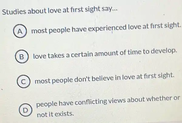 Studies about love at first sight say. __
A
most people have experienced love at first sight.
B
love takes a certain amount of time to develop.
C
most people don't believe in love at first sight.
D
people have conflicting views about whether or
not it exists.