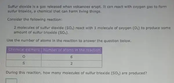 Sulfur dioxide is a gas released when volcanoes erupt. It can react with oxygen gas to form sulfur trioxide, a chemical that can harm living things.
Consider the following reaction:
2 molecules of sulfur dioxide (mathrm(SO)_(2)) react with 1 molecule of oxygen (mathrm(O)_(2)) to produce some amount of sulfur trioxide (mathrm(SO)_(3)) .
Use the number of atoms in the reaction to answer the question below.

 Chemical ecement & Number of atoms in the reaction 
 0 & 6 
 S & 2 


During this reaction, how many molecules of sulfur trioxide (mathrm(SO)_(3)) are produced?