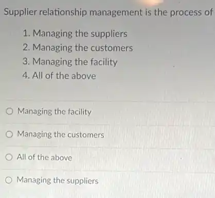 Supplier relationship management is the process of
1. Managing the suppliers
2. Managing the customers
3. Managing the facility
4. All of the above
Managing the facility
Managing the customers
All of the above
Managing the suppliers